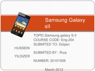 Samsung Galaxy
                 sII
           TOPİC:Samsung galaxy S II
           COURSE CODE: Eng-204
           SUBMİTED TO: Gülşen
HUSSEIN
           SUBMİTED BY : Rıza
YILDIZER
           NUMBER: 20101006

                 March 2012
 