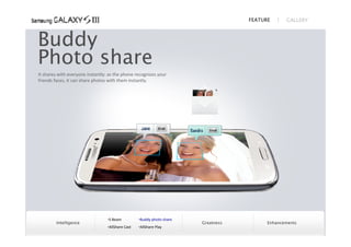 FEATURE      GALLERY



Buddy
Photo share
It shares with everyone instantly: as the phone recognizes your
friends faces, it can share photos with them instantly.




                                  S Beam          Buddy photo share
        Intelligence                                                    Greatness         Enhancements
                                  AllShare Cast   AllShare Play
 
