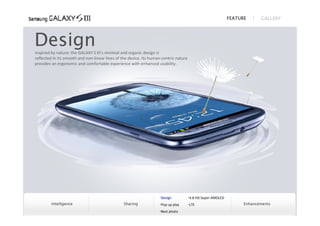 FEATURE      GALLERY




Design
inspired by nature: the GALAXY S III’s minimal and organic design is
reflected in its smooth and non‐linear lines of the device. Its human‐centric nature
provides an ergonomic and comfortable experience with enhanced usability.




                                                                    Design            4.8 HD Super AMOLED
         Intelligence                            Sharing            Pop up play       LTE                         Enhancements
                                                                    Best photo
 