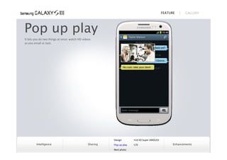 FEATURE      GALLERY




Pop up play
It lets you do two things at once: watch HD videos 
as you email or text. 




                                                          Design        4.8 HD Super AMOLED
        Intelligence                            Sharing   Pop up play   LTE                         Enhancements
                                                          Best photo
 