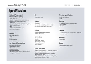 Network/Bearer and                                OS                                                  Physical Specification
Wireless Connectivity                                Android 4.0 (ICS)                                  70.6 x 136.6 x 8.6mm 
 GSM, HSPA+21                                                                                           133g 
 EDGE / GPRS (850 / 900 / 1800 / 1900MHz)
 HSPA+21 (850 / 900 / 1900 / 2100)               Battery                                             Camera
 WiFi Direct 
                                                    2100mAh                                            8 Megapixels Camera Resolution (Rear)
 GAP, SSP, HSP, HFP1.5, A2DP, SPP, OPP, PBAP, 
                                                  

                                                   Up to 1300min (2G) / upto 650min (3G)
                                                                                                       CMOS , 1.9MP
  MAP, AVRCP 1.3, HID
                                                                                                       LED (1EA) 
                                                   Up to 900hrs (2G) / upto 750hrs (3G) 
 NFC

 DLNA, MHL 1.0, HDMI 2 support

 KIES, KIES Air support 

                                                  Chipset                                             Camera
                                                     Quad Core Application Processor                    8 Accelerometer, Geo‐magnetic, Gyro, RGB Light,
Display                                              1.4GHz CPU Speed                                    Barometer sensor
 HD Super AMOLED 
  16M                                             Connectors


 4.8" 
                                                                                                      Memory
 720 x 1280 (HD)                                  USB2.0                                               16/32/64GB
                                                   3.5pi 4pole, Stereo
                                                   MicroSD (upto 64GB)

Service and Applications                           Micro USB available                               Colour
                                                   MHL available 
 Samsung Apps available                                                                                 Pebble Blue or Marble White
 Dependent on region
 Game hub

 ChatON available
                                                  Audio and Video
 ActiveSync available
                                                   MPEG4, H.264, H.263, VC‐1. DivX, VP8, WMV7 / 8,
 B‐to‐B Compability : Sybase / Webex / Device
                                                   Sorenson Spark, DivX3.11
 encryption / Cisco etc.                           Full HD (1080p) Video Recording & Playback

                                                   Recording up to 30fps

                                                   MP3, AMR‐NB / WB, AAC / AAC+ / eAAC+, WMA,

                                                   OGG (Vorbis), FLAC, AC‐3, apt‐X 
 