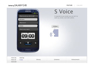 FEATURE            GALLERY




                                       S Voice
                                       It responds to your words: you can tell it to
                                       wake up, answer, even take a photo.




Smart stay    Social tag
Direct call   S voice      Sharing   Greatness                       Enhancements
Smart alert
 