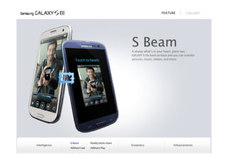 FEATURE           GALLERY




                                                     S Beam
                                                     It shares what’s in your heart: place two
                                                     GALAXY S IIIs back‐to‐back and you can transfer
                                                     pictures, music, videos, and more.




               S Beam          Buddy photo share
Intelligence                                         Greatness                      Enhancements
               AllShare Cast   AllShare Play
 