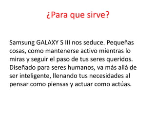 ¿Para que sirve?

Samsung GALAXY S III nos seduce. Pequeñas
cosas, como mantenerse activo mientras lo
miras y seguir el paso de tus seres queridos.
Diseñado para seres humanos, va más allá de
ser inteligente, llenando tus necesidades al
pensar como piensas y actuar como actúas.
 