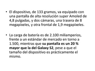 • El dispositivo, de 133 gramos, va equipado con
  una pantalla de alta resolución super Amoled de
  4,8 pulgadas, y dos cámaras, una trasera de 8
  megapíxeles, y otra frontal de 1,9 megapíxeles.

• La carga de batería es de 2.100 miliamperios,
  frente a un estándar de mercado en torno a
  1.500, mientras que su pantalla es un 20 %
  mayor que la del Galaxy S2, pese a que el
  tamaño del dispositivo es prácticamente el
  mismo.
 