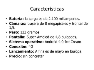 Características
• Batería: la carga es de 2.100 miliamperios.
• Cámaras: trasera de 8 megapíxeles y frontal de
  1,9.
• Peso: 133 gramos
• Pantalla: Super Amoled de 4,8 pulgadas.
• Sistema operativo: Android 4.0 Ice Cream
• Conexión: 4G
• Lanzamiento: A finales de mayo en Europa.
• Precio: sin concretar
 