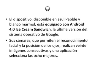 
• El dispositivo, disponible en azul Pebble y
  blanco mármol, está equipado con Android
  4.0 Ice Cream Sandwich, la última versión del
  sistema operativo de Google.
• Sus cámaras, que permiten el reconocimiento
  facial y la posición de los ojos, realizan veinte
  imágenes consecutivas y una aplicación
  selecciona las ocho mejores.
 