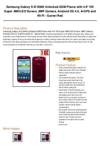 Samsung Galaxy S lll I9300 Unlocked GSM Phone with 4.8" HD
Super AMOLED Screen, 8MP Camera, Android OS 4.0, A-GPS and
Wi-Fi - Garnet Red
Product Description
Samsung Galaxy S lll I9300 Unlocked GSM Phone with 4.8" HD Super AMOLED Screen, 8MP Camera,
Android OS 4.0, A-GPS and Wi-Fi - Garnet Red, The Samsung Galaxy S III GT-I9300 cell phone sees, listens, and
responds to your requirements. A front-facing camera on this Samsung Galaxy S works with the Smart Stay feature to adjust the
brightness, staying on till you are done with browsing or reading. Sharing content with other S III users is as simple as touching
the backs of two Samsung Galaxy S III GT-I9300 cell phones. Enjoy multitasking with the Pop up Play feature of this 16 GB
Samsung Galaxy S smartphone that lets you chat with...(read more)
More Images
Price: Check Price
Product Feature
This unlocked cell phone will work on
GSM carries like AT&T and T-Mobile.
Not all carrier features may be
supported.
•
4.8" Amoled HD screen: The S3's
enormous screen feels big in the
hand, although the device is just 16
per cent larger than its predecessor,
the 20 million selling S2.
•
Smart Stay: The phone tracks your
eyes, so as long as you're looking at it,
the display won't dim or turn off.
•
Direct Call: If you've got a contact on
your screen, there's no need to hit call:
simply hold the device up to your face
and the number will be dialed
automatically.
•
Smart Alert: Burst shot and best photo
The 8MP camera now offers a 20-shot
burst mode and will choose the best
photo for you. Photos are now
possible at the same time as video
filming.
•
(read more)•
 