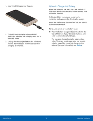 6 Assemble Your DeviceGetting Started
1. Insert the USB cable into the port.
2.	 Connect the USB cable to the charging
head, and then plug the charging head into a
standard outlet.
3.	 Unplug the charging head from the outlet and
remove the USB cable from the device when
charging is complete.
When to Charge the Battery
When the battery is low and only a few minutes of
operation remain, the device sounds a warning tone
at regular intervals.
In this condition, your device conserves its
remaining battery power by dimming the screen.
When the battery level becomes too low, the device
automatically turns off.
For a quick check of your battery level:
►	 View the battery charge indicator located in the
top right corner of your device’s display. A solid
color ( ) indicates a full charge.
You can also choose to display a percentage
value. Viewing a percentage value can provide
a better idea of the remaining charge on the
battery. For more information, see Battery.
 