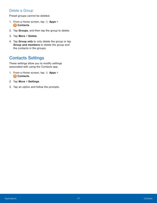 47 ContactsApplications
 
 
Delete a Group
Preset groups cannot be deleted.
1. From a Home screen, tap Apps >
Contacts.
2. Tap Groups, and then tap the group to delete.
3. Tap More > Delete.
4.	 Tap Group only to only delete the group or tap
Group and members to delete the group and
the contacts in the groups.
Contacts Settings
These settings allow you to modify settings
associated with using the Contacts app.
1. From a Home screen, tap Apps >
Contacts.
2. Tap More > Settings.
3. Tap an option and follow the prompts.
 