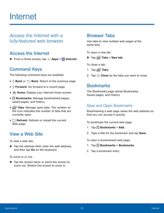53 InternetApplications
 
 
 
 
Internet

Access the Internet with a
fully‑featured web browser.
Access the Internet
► From a Home screen, tap Apps > Internet.
Command Keys
The following command keys are available:
Back or Back: Return to the previous page.•
Forward: Go forward to a recent page.•
Home: Display your Internet Home screen.•
Bookmarks: Manage bookmarked pages,
saved pages, and history.
•
Tabs: Manage open tabs. The number on
the icon indicates the number of tabs that are 

currently open.

•
Refresh: Refresh or reload the current
Web page.
•
View a Web Site
To view a web site:
►	 Tap the address field, enter the web address,
and then tap Go on the keyboard.
To zoom in or out:
►	 Tap the screen twice or pinch the screen to
zoom out. Stretch the screen to zoom in.
Browser Tabs
Use tabs to view multiple web pages at the
same time.
To open a new tab:
► Tap Tabs > New tab.
To close a tab:
1. Tap Tabs.
2. Tap Close by the tabs you want to close.
Bookmarks
The Bookmarks page stores Bookmarks,
Saved pages, and History.
Save and Open Bookmarks
Bookmarking a web page saves the web address so
that you can access it quickly.
To bookmark the current web page:
1. Tap Bookmarks > Add.
2. Type a title for the bookmark and tap Save.
To open a bookmarked web page:
1. Tap Bookmarks > Bookmarks.
2. Tap a bookmark entry.
 