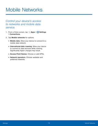  
Mobile Networks

Control your device’s access
to networks and mobile data
service.
1. From a Home screen, tap Apps > Settings
> Connections.
2. Tap Mobile networks for options:
• Mobile data: Allow your device to connect to a
mobile data network.
• International data roaming: Allow your device
to connect to data services while roaming.
Significantly higher charges may result.
• Access Point Names: Choose or add APNs.
• Network operators: Choose available and
preferred networks.
Settings 70 Mobile Networks
 