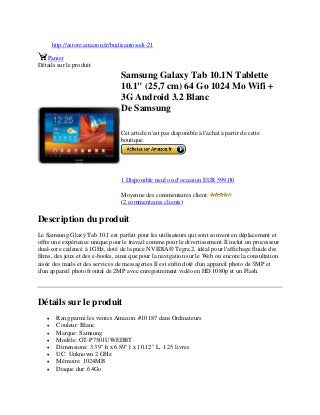 http://astore.amazon.fr/budisantosodi-21
Panier
Détails sur le produit
Samsung Galaxy Tab 10.1N Tablette
10.1" (25,7 cm) 64 Go 1024 Mo Wifi +
3G Android 3.2 Blanc
De Samsung
Cet article n'est pas disponible à l'achat à partir de cette
boutique.
1 Disponible neuf ou d'occasion EUR 599,00
Moyenne des commentaires client:
(2 commentaires clients)
Description du produit
Le Samsung Glaxy Tab 10.1 est parfait pour les utilisateurs qui sont souvent en déplacement et
offre une expérience unique pour le travail comme pour le divertissement.Il inclut un processeur
dual-core cadencé à 1GHz, doté de la puce NVIDIA® Tegra 2, idéal pour l'affichage fluide des
films, des jeux et des e-books, ainsi que pour la navigation sur le Web ou encore la consultation
aisée des mails et des services de messageries.Il est enfin doté d'un appareil photo de 3MP et
d'un appareil photo frontal de 2MP avec enregistrement vidéo en HD 1080p et un Flash.
Détails sur le produit
 Rang parmi les ventes Amazon: #10187 dans Ordinateurs
 Couleur: Blanc
 Marque: Samsung
 Modèle: GT-P7501UWEDBT
 Dimensions: 3.39" h x 6.89" l x 10.12" L, 1.25 livres
 UC: Unknown 2 GHz
 Mémoire: 1024MB
 Disque dur: 64Go
 