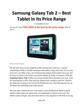 Samsung Galaxy Tab 2 – Best
      Tablet In Its Price Range
                                  A customer review
5.0 out of 5 stars This     tablet is the best in the price range, May 8,
2012




By Greg "Greg" (Virginia)


Ok, the title of my review might be a little extreme but I stick by it. Anyone
considering a Nook or Kindle should give this tablet a long, hard look. For an entry
level, low cost tablet it has a lot of features the purpose built readers leave out. Not
the least of which is this tablet is not tied to Barnes & Noble or Amazon. With this
Samsung Galaxy Tab 2 tablet you can get content from anywhere you want. Also,
the Samsung has a GPS, front and rear cameras and a memory card slot. I believe
the Nook has a memory slot too but the Kindle does not. The Samsung also has an
IR blaster for controlling your home theater.

My only other Android device is my nearly 2 year old Motorola Droid X phone
and this tablet makes my phone feel very inadequate in almost every way. The
tablets screen is bright, crisp and clear and it is very responsive with little to no lag.

                                        Page 1 of 8
 