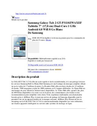 http://astore.amazon.fr/budisantosodi-21
Panier
Détails sur le produit
Samsung Galaxy Tab 2 GT-P3110ZWAXEF
Tablette 7" (17,8 cm) Dual-Core 1 GHz
Android 4.0 Wifi 8 Go Blanc
De Samsung
Prix:
EUR 169,59 & éligible à la livraison gratuite pour les commandes de
plus de 15 euros. Détails
Disponibilité: Habituellement expédié sous 24 h
Expédié et vendu par Amazon.fr
38 Disponible neuf ou d'occasion EUR 160,28
Moyenne des commentaires client:
(109 commentaires clients)
Description du produit
La GALAXY Tab 2 (7.0) offre un accès rapide et facile au multimedia, et à son partage à travers
les services Samsung Hub.Le Music Hub Samsung est une boutique de musique complète offrant
un accès à plus de 17 millions de pistes. Le Readers Hub offre un choix de plus de 2,3 millions
d'e-books, 3500 magazines et plus de 2000 journaux en 51 langues différentes. Le Game Hub est
une banque de jeux offrant les derniers titres disponibles. Le Video Hub offre, quand à lui, plus
de 1000 films disponibles à la vente ou à la location, des commentaires, des trailers et des
recommendations pour simplifier votre choix.Votre expérience multimedia sera d'autant plus
boostée grâce à AllShare Play, le nouveau service de partage de Samsung disponible pour la
première fois sur un appareil mobile de la marque coréenne. AllShare Play Permet de lire en
streaming sur la GALAXY Tab 2 (7.0) le contenu multimedia disponible sur votre ordinateur,
sur d'autres appareils intelligents ou sur tout autre système de stockage en ligne.
 