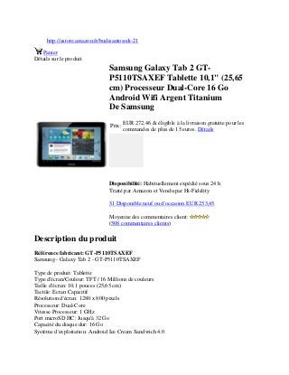 http://astore.amazon.fr/budisantosodi-21
Panier
Détails sur le produit
Samsung Galaxy Tab 2 GT-
P5110TSAXEF Tablette 10,1" (25,65
cm) Processeur Dual-Core 16 Go
Android Wifi Argent Titanium
De Samsung
Prix:
EUR 272,46 & éligible à la livraison gratuite pour les
commandes de plus de 15 euros. Détails
Disponibilité: Habituellement expédié sous 24 h
Traité par Amazon et Vendu par Hi-Fidelity
51 Disponible neuf ou d'occasion EUR 253,45
Moyenne des commentaires client:
(508 commentaires clients)
Description du produit
Référence fabricant: GT-P5110TSAXEF
Samsung - Galaxy Tab 2 - GT-P5110TSAXEF
Type de produit: Tablette
Type d'écran/Couleur: TFT / 16 Millions de couleurs
Taille d'écran: 10,1 pouces (25,65 cm)
Tactile: Ecran Capacitif
Résolution d'écran: 1280 x 800 pixels
Processeur: Dual-Core
Vitesse Processeur: 1 GHz
Port microSD HC: Jusqu'à 32 Go
Capacité du disque dur: 16 Go
Système d'exploitation: Android Ice Cream Sandwich 4.0
 