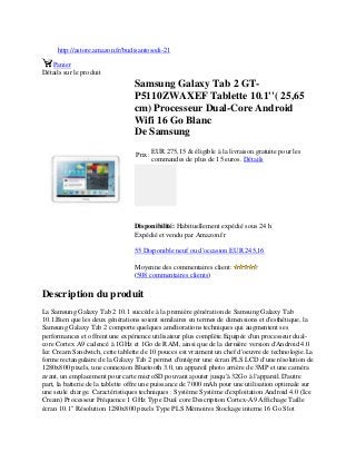 http://astore.amazon.fr/budisantosodi-21
Panier
Détails sur le produit
Samsung Galaxy Tab 2 GT-
P5110ZWAXEF Tablette 10.1''( 25,65
cm) Processeur Dual-Core Android
Wifi 16 Go Blanc
De Samsung
Prix:
EUR 275,15 & éligible à la livraison gratuite pour les
commandes de plus de 15 euros. Détails
Disponibilité: Habituellement expédié sous 24 h
Expédié et vendu par Amazon.fr
55 Disponible neuf ou d'occasion EUR 245,16
Moyenne des commentaires client:
(508 commentaires clients)
Description du produit
La Samsung Galaxy Tab 2 10.1 succède à la première génération de Samsung Galaxy Tab
10.1.Bien que les deux générations soient similaires en termes de dimensions et d'esthétique, la
Samsung Galaxy Tab 2 comporte quelques améliorations techniques qui augmentent ses
performances et offrent une expérience utilisateur plus complète.Equipée d'un processeur dual-
core Cortex A9 cadencé à 1GHz et 1Go de RAM, ainsi que de la dernière version d'Android 4.0
Ice Cream Sandwich, cette tablette de 10 pouces est vraiment un chef d'oeuvre de technologie.La
forme rectangulaire de la Galaxy Tab 2 permet d'intégrer une écran PLS LCD d'une résolution de
1280x800 pixels, une connexion Bluetooth 3.0, un appareil photo arrière de 3MP et une caméra
avant, un emplacement pour carte microSD pouvant ajouter jusqu'à 32Go à l'appareil.D'autre
part, la batterie de la tablette offre une puissance de 7000 mAh pour une utilisation optimale sur
une seule charge. Caractéristiques techniques : Système Système d'exploitation Android 4.0 (Ice
Cream) Processeur Fréquence 1 GHz Type Dual core Description Cortex-A9 Affichage Taille
écran 10.1" Résolution 1280x800 pixels Type PLS Mémoires Stockage interne 16 Go Slot
 