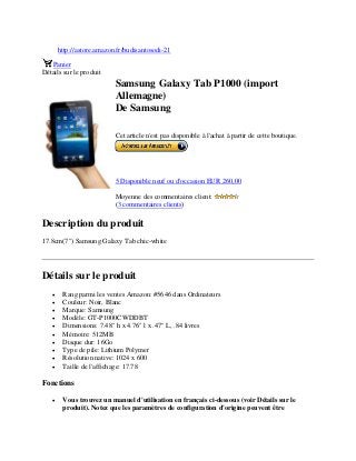 http://astore.amazon.fr/budisantosodi-21
Panier
Détails sur le produit
Samsung Galaxy Tab P1000 (import
Allemagne)
De Samsung
Cet article n'est pas disponible à l'achat à partir de cette boutique.
5 Disponible neuf ou d'occasion EUR 260,00
Moyenne des commentaires client:
(3 commentaires clients)
Description du produit
17.8cm(7") Samsung Galaxy Tab chic-white
Détails sur le produit
 Rang parmi les ventes Amazon: #5646 dans Ordinateurs
 Couleur: Noir, Blanc
 Marque: Samsung
 Modèle: GT-P1000CWDDBT
 Dimensions: 7.48" h x 4.76" l x .47" L, .84 livres
 Mémoire: 512MB
 Disque dur: 16Go
 Type de pile: Lithium Polymer
 Résolution native: 1024 x 600
 Taille de l'affichage: 17.78
Fonctions
 Vous trouvez un manuel d'utilisation en français ci-dessous (voir Détails sur le
produit). Notez que les paramètres de configuration d'origine peuvent être
 