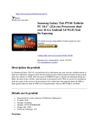 http://astore.amazon.fr/budisantosodi-21
Panier
Détails sur le produit
Samsung Galaxy Tab P7510 Tablette
PC 10,1" (25,6 cm) Processeur dual
core 16 Go Android 3.0 Wi-Fi Noir
De Samsung
Cet article n'est pas disponible à l'achat à partir de cette
boutique.
3 Disponible neuf ou d'occasion EUR 350,00
Moyenne des commentaires client:
(19 commentaires clients)
Description du produit
Le Samsung Galaxy Tab 10.1 est parfait pour les utilisateurs qui sont souvent en déplacement et
offre une expérience unique pour le travail comme pour le divertissement.Il inclut un processeur
dual-core cadencé à 1GHz, doté de la puce NVIDIA® Tegra 2, idéal pour l'affichage fluide des
films, des jeux et des e-books, ainsi que pour la navigation sur le Web ou encore la consultation
aisée des mails et des services de messageries.Il est enfin doté d'un appareil photo de 3MP et
d'un appareil photo frontal de 2MP avec enregistrement vidéo en HD 1080p et un Flash.
Détails sur le produit
 Rang parmi les ventes Amazon: #3068 dans Ordinateurs
 Couleur: Noir
 Marque: Samsung
 Modèle: GT-P7510FKDXEF
 Disque dur: 16Go
 Taille de l'affichage: 10.1
Fonctions
 