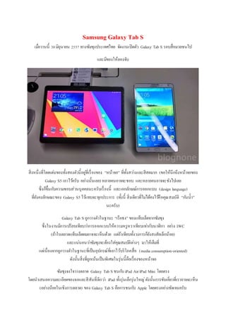 Samsung Galaxy Tab S
เมื่อวานนี้ 30มิถุนายน 2557 ทางซัมซุงประเทศไทย จัดงานเปิดตัว Galaxy Tab S รอบสื่อมวลชนไป
และมีของให้ลองจับ
สิ่งหนึ่งที่โดดเด่นของทั้งสองตัวนี้อยู่ที่เรื่องของ “หน้าจอ” ที่ทั้งสว่างและสีสดมาก (ขอให้นึกถึงหน้าจอของ
Galaxy S5 เอาไว้ครับ อย่างนั้นเลย) หลายคนอาจจะชอบ และหลายคนอาจจะชังไปเลย
ซึ่งก็ขึ้นกับความชอบส่วนบุคคลนะครับเรื่องนี้ และเอกลักษณ์การออกแบบ (design language)
ที่ยังคงลักษณะของ Galaxy S5 ไว้แทบจะทุกประการ (ทั้งนี้ สิ่งเดียวที่ไม่ได้คงไว้คือคุณสมบัติ “กันน้า”
นะครับ)
Galaxy Tab S ถูกวางตัวในฐานะ “เรือธง” ของแท็บเล็ตจากซัมซุง
ซึ่งในงานมีการเปรียบเทียบว่าการออกแบบให้ความหรูหราเทียบเท่ากับนาฬิกา อย่าง IWC
(ถ้าในตลาดแท็บเล็ตผมอาจจะเห็นด้วย แต่ถ้าเทียบทั้งวงการก็ยังสงสัยเล็กน้อย)
และแน่นอนว่าซัมซุงจะต้องใส่คุณสมบัติต่างๆ มาให้เต็มที่
แต่เนื่องจากถูกวางตัวในฐานะที่เป็นอุปกรณ์ที่เอาไว้บริโภคสื่อ (media consumption-oriented)
ดังนั้นสิ่งที่ถูกเน้นเป็นพิเศษในรุ่นนี้คือเรื่องของหน้าจอ
ซัมซุงจงใจวางตลาด Galaxy Tab S ชนกับ iPad Air/iPad Mini โดยตรง
โดยนาเสนอความละเอียดของจอและสีสันที่ดีกว่า iPad ทั้งรุ่นเล็กรุ่นใหญ่ดังนั้นการขับเคี่ยวที่เราอาจจะเห็น
(อย่างน้อยในเชิงการตลาด) ของ Galaxy Tab S คือการชนกับ Apple โดยตรงอย่างชัดเจนครับ
 