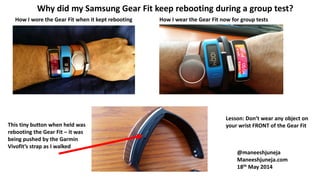 Why did my Samsung Gear Fit keep rebooting during a group test?
How I wore the Gear Fit when it kept rebooting
This tiny button when held was
rebooting the Gear Fit – it was
being pushed by the Garmin
Vivofit’s strap as I walked
How I wear the Gear Fit now for group tests
Lesson: Don’t wear any object on
your wrist FRONT of the Gear Fit
@maneeshjuneja
Maneeshjuneja.com
18th May 2014
 