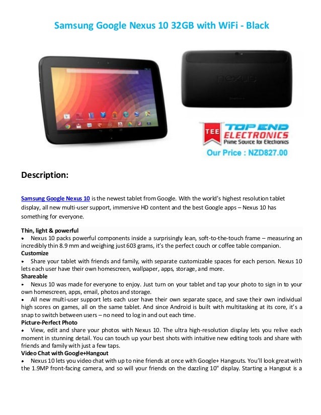 Samsung Google Nexus 10 32GB with WiFi - Black
Description:
Samsung Google Nexus 10 is the newest tablet from Google. With the world’s highest resolution tablet
display, all new multi-user support, immersive HD content and the best Google apps – Nexus 10 has
something for everyone.
Thin, light & powerful
Nexus 10 packs powerful components inside a surprisingly lean, soft-to-the-touch frame – measuring an
incredibly thin 8.9 mm and weighing just 603 grams, it’s the perfect couch or coffee table companion.
Customize
Share your tablet with friends and family, with separate customizable spaces for each person. Nexus 10
lets each user have their own homescreen, wallpaper, apps, storage, and more.
Shareable
Nexus 10 was made for everyone to enjoy. Just turn on your tablet and tap your photo to sign in to your
own homescreen, apps, email, photos and storage.
All new multi-user support lets each user have their own separate space, and save their own individual
high scores on games, all on the same tablet. And since Android is built with multitasking at its core, it’s a
snap to switch between users – no need to log in and out each time.
Picture-Perfect Photo
View, edit and share your photos with Nexus 10. The ultra high-resolution display lets you relive each
moment in stunning detail. You can touch up your best shots with intuitive new editing tools and share with
friends and family with just a few taps.
Video Chat with Google+Hangout
Nexus 10 lets you video chat with up to nine friends at once with Google+ Hangouts. You’ll look great with
the 1.9MP front-facing camera, and so will your friends on the dazzling 10" display. Starting a Hangout is a
 