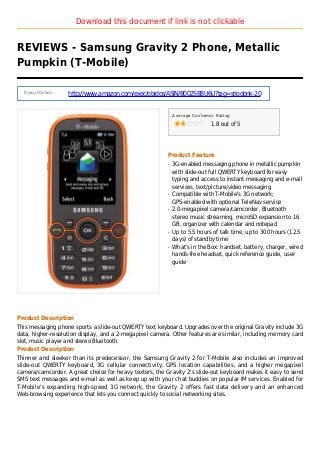 Download this document if link is not clickable
REVIEWS - Samsung Gravity 2 Phone, Metallic
Pumpkin (T-Mobile)
Product Details :
http://www.amazon.com/exec/obidos/ASIN/B002SB8U6U?tag=sriodonk-20
Average Customer Rating
1.8 out of 5
Product Feature
3G-enabled messaging phone in metallic pumpkinq
with slide-out full QWERTY keyboard for easy
typing and access to instant messaging and e-mail
services, text/picture/video messaging
Compatible with T-Mobile's 3G network;q
GPS-enabled with optional TeleNav service
2.0-megapixel camera/camcorder, Bluetoothq
stereo music streaming, microSD expansion to 16
GB, organizer with calendar and notepad
Up to 5.5 hours of talk time, up to 300 hours (12.5q
days) of standby time
What's in the Box: handset, battery, charger, wiredq
hands-free headset, quick reference guide, user
guide
Product Description
This messaging phone sports a slide-out QWERTY text keyboard. Upgrades over the original Gravity include 3G
data, higher-resolution display, and a 2-megapixel camera. Other features are similar, including memory card
slot, music player and stereo Bluetooth.
Product Description
Thinner and sleeker than its predecessor, the Samsung Gravity 2 for T-Mobile also includes an improved
slide-out QWERTY keyboard, 3G cellular connectivity, GPS location capabilities, and a higher megapixel
camera/camcorder. A great choice for heavy texters, the Gravity 2's slide-out keyboard makes it easy to send
SMS text messages and e-mail as well as keep up with your chat buddies on popular IM services. Enabled for
T-Mobile's expanding high-speed 3G network, the Gravity 2 offers fast data delivery and an enhanced
Web-browsing experience that lets you connect quickly to social networking sites.
 