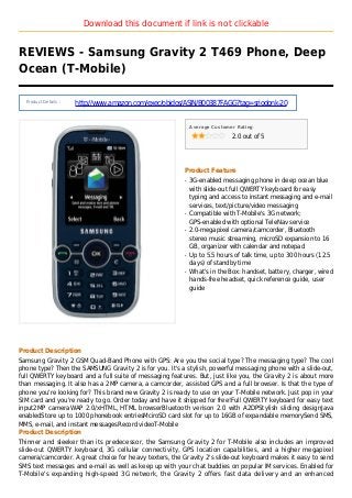 Download this document if link is not clickable
REVIEWS - Samsung Gravity 2 T469 Phone, Deep
Ocean (T-Mobile)
Product Details :
http://www.amazon.com/exec/obidos/ASIN/B00387FAGG?tag=sriodonk-20
Average Customer Rating
2.0 out of 5
Product Feature
3G-enabled messaging phone in deep ocean blueq
with slide-out full QWERTY keyboard for easy
typing and access to instant messaging and e-mail
services, text/picture/video messaging
Compatible with T-Mobile's 3G network;q
GPS-enabled with optional TeleNav service
2.0-megapixel camera/camcorder, Bluetoothq
stereo music streaming, microSD expansion to 16
GB, organizer with calendar and notepad
Up to 5.5 hours of talk time, up to 300 hours (12.5q
days) of standby time
What's in the Box: handset, battery, charger, wiredq
hands-free headset, quick reference guide, user
guide
Product Description
Samsung Gravity 2 GSM Quad-Band Phone with GPS: Are you the social type? The messaging type? The cool
phone type? Then the SAMSUNG Gravity 2 is for you. It's a stylish, powerful messaging phone with a slide-out,
full QWERTY keyboard and a full suite of messaging features. But, just like you, the Gravity 2 is about more
than messaging. It also has a 2MP camera, a camcorder, assisted GPS and a full browser. Is that the type of
phone you're looking for? This brand new Gravity 2 is ready to use on your T-Mobile network. Just pop in your
SIM card and you're ready to go. Order today and have it shipped for free!Full QWERTY keyboard for easy text
input2MP cameraWAP 2.0/xHTML, HTML browserBluetooth verison 2.0 with A2DPStylish sliding designJava
enabledStore up to 1000 phonebook entriesMciroSD card slot for up to 16GB of expandable memorySend SMS,
MMS, e-mail, and instant messagesRecord videoT-Mobile
Product Description
Thinner and sleeker than its predecessor, the Samsung Gravity 2 for T-Mobile also includes an improved
slide-out QWERTY keyboard, 3G cellular connectivity, GPS location capabilities, and a higher megapixel
camera/camcorder. A great choice for heavy texters, the Gravity 2's slide-out keyboard makes it easy to send
SMS text messages and e-mail as well as keep up with your chat buddies on popular IM services. Enabled for
T-Mobile's expanding high-speed 3G network, the Gravity 2 offers fast data delivery and an enhanced
 