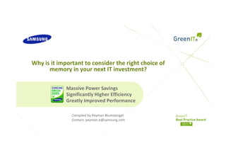 Why is it important to consider the right choice of 
Wh i it i      t tt        id th i ht h i         f
      memory in your next IT investment? 

             Massive Power Savings
             Significantly Higher Efficiency
             Greatly Improved Performance

               Compiled by Peyman Blumstengel
               Compiled by Peyman Blumstengel
               Contact: peyman.b@samsung.com
 