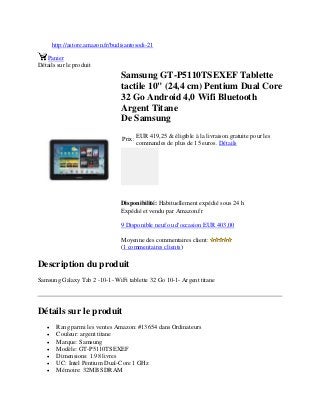 http://astore.amazon.fr/budisantosodi-21
Panier
Détails sur le produit
Samsung GT-P5110TSEXEF Tablette
tactile 10" (24,4 cm) Pentium Dual Core
32 Go Android 4,0 Wifi Bluetooth
Argent Titane
De Samsung
Prix:
EUR 419,25 & éligible à la livraison gratuite pour les
commandes de plus de 15 euros. Détails
Disponibilité: Habituellement expédié sous 24 h
Expédié et vendu par Amazon.fr
9 Disponible neuf ou d'occasion EUR 403,00
Moyenne des commentaires client:
(1 commentaires clients)
Description du produit
Samsung Galaxy Tab 2 -10-1- WiFi tablette 32 Go 10-1- Argent titane
Détails sur le produit
 Rang parmi les ventes Amazon: #13654 dans Ordinateurs
 Couleur: argent titane
 Marque: Samsung
 Modèle: GT-P5110TSEXEF
 Dimensions: 1.98 livres
 UC: Intel Pentium Dual-Core 1 GHz
 Mémoire: 32MB SDRAM
 