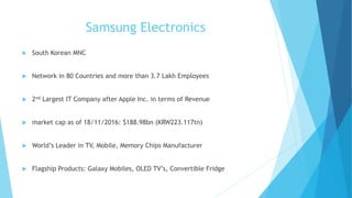 Samsung Electronics
 South Korean MNC
 Network in 80 Countries and more than 3.7 Lakh Employees
 2nd Largest IT Company after Apple Inc. in terms of Revenue
 market cap as of 18/11/2016: $188.98bn (KRW223.117tn)
 World’s Leader in TV, Mobile, Memory Chips Manufacturer
 Flagship Products: Galaxy Mobiles, OLED TV’s, Convertible Fridge
 