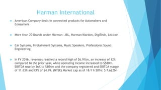 Harman International
 American Company deals in connected products for Automakers and
Consumers
 More than 20 Brands under Harman- JBL, Harman/Kardon, DigiTech, Lexicon
 Car Systems, Infotainment Systems, Music Speakers, Professional Sound
Engineering
 In FY 2016, revenues reached a record high of $6.91bn, an increase of 12%
compared to the prior year, while operating income increased to $580m.
EBITDA rose by 26% to $804m and the company registered and EBITDA margin
of 11.63% and EPS of $4.99. (NYSE) Market cap as of 18/11/2016: $ 7.622bn
 