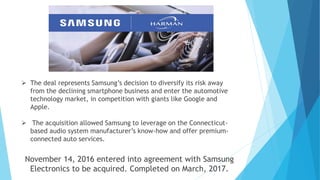  The deal represents Samsung’s decision to diversify its risk away
from the declining smartphone business and enter the automotive
technology market, in competition with giants like Google and
Apple.
 The acquisition allowed Samsung to leverage on the Connecticut-
based audio system manufacturer’s know-how and offer premium-
connected auto services.
November 14, 2016 entered into agreement with Samsung
Electronics to be acquired. Completed on March, 2017.
 
