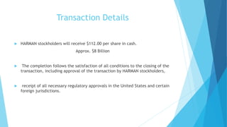 Transaction Details
 HARMAN stockholders will receive $112.00 per share in cash.
Approx. $8 Billion
 The completion follows the satisfaction of all conditions to the closing of the
transaction, including approval of the transaction by HARMAN stockholders,
 receipt of all necessary regulatory approvals in the United States and certain
foreign jurisdictions.
 
