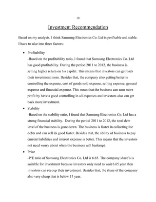 10

Investment Recommendation
Based on my analysis, I think Samsung Electronics Co. Ltd is profitable and stable.
I have to take into three factors:
Profitability
-Based on the profitability ratio, I found that Samsung Electronics Co. Ltd
has good profitability. During the period 2011 to 2012, the business is
setting higher return on his capital. This means that investors can get back
their investment more. Besides that, the company also getting better in
controlling the expense, cost of goods sold expense, selling expense, general
expense and financial expense. This mean that the business can earn more
profit by have a good controlling in all expenses and investors also can get
back more investment.
Stability
-Based on the stability ratio, I found that Samsung Electronics Co. Ltd has a
strong financial stability. During the period 2011 to 2012, the total debt
level of the business is gone down. The business is faster in collecting the
debts and can sell its good faster. Besides that, the ability of business to pay
current liabilities and interest expense is better. This means that the investors
not need worry about when the business will bankrupt.
Price
-P/E ratio of Samsung Electronics Co. Ltd is 6.65. The company share’s is
suitable for investment because investors only need to wait 6.65 year then
investors can recoup their investment. Besides that, the share of the company
also very cheap that is below 15 year.

 