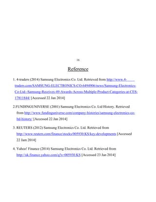 16

Reference
1. 4-traders (2014) Samsung Electronics Co. Ltd. Retrieved from http://www.4traders.com/SAMSUNG-ELECTRONICS-CO-6494906/news/Samsung-ElectronicsCo-Ltd--Samsung-Receives-49-Awards-Across-Multiple-Product-Categories-at-CES17811844/ [Accessed 22 Jan 2014]
2.FUNDINGUNIVERSE (2001) Samsung Electronics Co. Ltd History. Retrieved
from http://www.fundinguniverse.com/company-histories/samsung-electronics-coltd-history/ [Accessed 22 Jan 2014]
3. REUTERS (2012) Samsung Electronics Co. Ltd. Retrieved from
http://www.reuters.com/finance/stocks/005930.KS/key-developments [Accessed
22 Jam 2014]
4. Yahoo! Finance (2014) Samsung Electronics Co. Ltd. Retrieved from
http://uk.finance.yahoo.com/q?s=005930.KS [Accessed 23 Jan 2014]

 