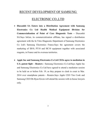 RECENT DEVELOPMENT OF SAMSUNG
ELECTRONIC CO.,LTD
Diaxonhit SA Enters into a Distribution Agreement with Samsung
Electronics

Co

Ltd

Health

Medical

Equipment

Division

for

Commercialization of Point of Care Diagnostic Tests - Diaxonhit
SA:Says InGen, its commercialization affiliate, has signed a distribution
agreement with the In Vitro Diagnostic Department of Samsung Electronics
Co Ltd's Samsung Electronics France.Says the agreement covers the
marketing of IB10, PT10 and HC10 equipment together with associated
reagents, in France and its overseas territories.

Apple Inc and Samsung Electronics Co Ltd CEOs agree to mediation in
U.S. patent fight – Reuters - Samsung Electronics Co Ltd:Says Apple Inc
and Samsung Electronics Co Ltd have agreed to attend a mediation session
to be held on or before Feb. 19, as they prepare to clash in court in Mar.
2014 over smartphone patents - Reuters.Says Apple CEO Tim Cook and
Samsung CEO Oh-Hyun Kwon will attend the session with in-house lawyers
only.

3

 