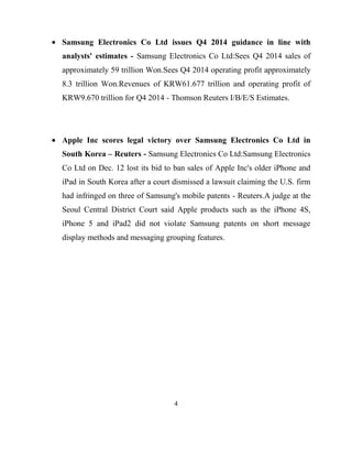 Samsung Electronics Co Ltd issues Q4 2014 guidance in line with
analysts' estimates - Samsung Electronics Co Ltd:Sees Q4 2014 sales of
approximately 59 trillion Won.Sees Q4 2014 operating profit approximately
8.3 trillion Won.Revenues of KRW61.677 trillion and operating profit of
KRW9.670 trillion for Q4 2014 - Thomson Reuters I/B/E/S Estimates.

Apple Inc scores legal victory over Samsung Electronics Co Ltd in
South Korea – Reuters - Samsung Electronics Co Ltd:Samsung Electronics
Co Ltd on Dec. 12 lost its bid to ban sales of Apple Inc's older iPhone and
iPad in South Korea after a court dismissed a lawsuit claiming the U.S. firm
had infringed on three of Samsung's mobile patents - Reuters.A judge at the
Seoul Central District Court said Apple products such as the iPhone 4S,
iPhone 5 and iPad2 did not violate Samsung patents on short message
display methods and messaging grouping features.

4

 