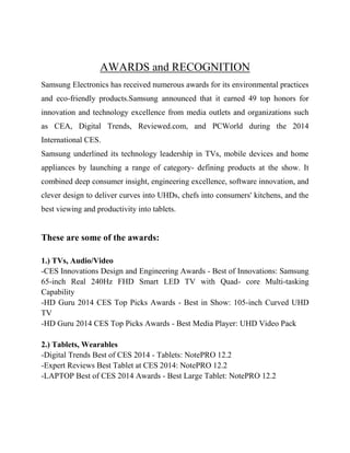 AWARDS and RECOGNITION
Samsung Electronics has received numerous awards for its environmental practices
and eco-friendly products.Samsung announced that it earned 49 top honors for
innovation and technology excellence from media outlets and organizations such
as CEA, Digital Trends, Reviewed.com, and PCWorld during the 2014
International CES.
Samsung underlined its technology leadership in TVs, mobile devices and home
appliances by launching a range of category- defining products at the show. It
combined deep consumer insight, engineering excellence, software innovation, and
clever design to deliver curves into UHDs, chefs into consumers' kitchens, and the
best viewing and productivity into tablets.

These are some of the awards:
1.) TVs, Audio/Video
-CES Innovations Design and Engineering Awards - Best of Innovations: Samsung
65-inch Real 240Hz FHD Smart LED TV with Quad- core Multi-tasking
Capability
-HD Guru 2014 CES Top Picks Awards - Best in Show: 105-inch Curved UHD
TV
-HD Guru 2014 CES Top Picks Awards - Best Media Player: UHD Video Pack
2.) Tablets, Wearables
-Digital Trends Best of CES 2014 - Tablets: NotePRO 12.2
-Expert Reviews Best Tablet at CES 2014: NotePRO 12.2
-LAPTOP Best of CES 2014 Awards - Best Large Tablet: NotePRO 12.2

 