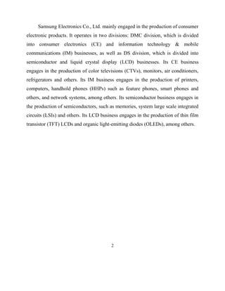 Samsung Electronics Co., Ltd. mainly engaged in the production of consumer
electronic products. It operates in two divisions: DMC division, which is divided
into consumer electronics (CE) and information technology & mobile
communications (IM) businesses, as well as DS division, which is divided into
semiconductor and liquid crystal display (LCD) businesses. Its CE business
engages in the production of color televisions (CTVs), monitors, air conditioners,
refrigerators and others. Its IM business engages in the production of printers,
computers, handhold phones (HHPs) such as feature phones, smart phones and
others, and network systems, among others. Its semiconductor business engages in
the production of semiconductors, such as memories, system large scale integrated
circuits (LSIs) and others. Its LCD business engages in the production of thin film
transistor (TFT) LCDs and organic light-emitting diodes (OLEDs), among others.

2

 