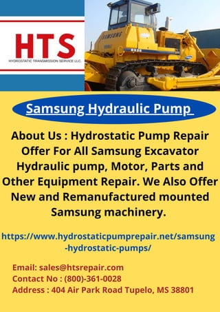 About Us : Hydrostatic Pump Repair
Offer For All Samsung Excavator
Hydraulic pump, Motor, Parts and
Other Equipment Repair. We Also Offer
New and Remanufactured mounted
Samsung machinery.
Samsung Hydraulic Pump
https://www.hydrostaticpumprepair.net/samsung
-hydrostatic-pumps/
Email: sales@htsrepair.com
Contact No : (800)-361-0028
Address : 404 Air Park Road Tupelo, MS 38801
 