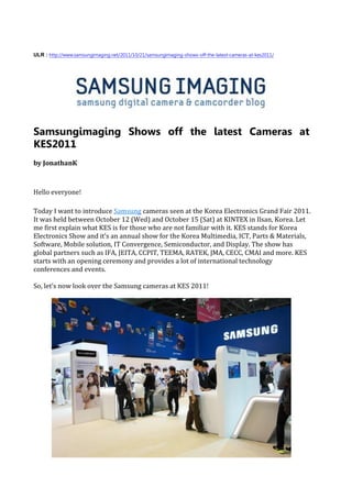 ULR : http://www.samsungimaging.net/2011/10/21/samsungimaging-shows-off-the-latest-cameras-at-kes2011/




Samsungimaging Shows off the latest Cameras at
KES2011
by JonathanK



Hello everyone!

Today I want to introduce Samsung cameras seen at the Korea Electronics Grand Fair 2011.
It was held between October 12 (Wed) and October 15 (Sat) at KINTEX in Ilsan, Korea. Let
me first explain what KES is for those who are not familiar with it. KES stands for Korea
Electronics Show and it’s an annual show for the Korea Multimedia, ICT, Parts & Materials,
Software, Mobile solution, IT Convergence, Semiconductor, and Display. The show has
global partners such as IFA, JEITA, CCPIT, TEEMA, RATEK, JMA, CECC, CMAI and more. KES
starts with an opening ceremony and provides a lot of international technology
conferences and events.

So, let’s now look over the Samsung cameras at KES 2011!
 