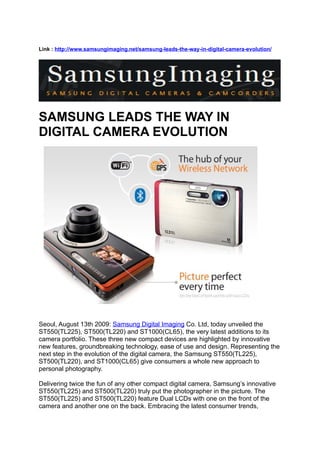 Link : http://www.samsungimaging.net/samsung-leads-the-way-in-digital-camera-evolution/




SAMSUNG LEADS THE WAY IN
DIGITAL CAMERA EVOLUTION




                                                                                 Social
            Networking at the Heart of Latest Compact Camera Series

Seoul, August 13th 2009: Samsung Digital Imaging Co. Ltd, today unveiled the
ST550(TL225), ST500(TL220) and ST1000(CL65), the very latest additions to its
camera portfolio. These three new compact devices are highlighted by innovative
new features, groundbreaking technology, ease of use and design. Representing the
next step in the evolution of the digital camera, the Samsung ST550(TL225),
ST500(TL220), and ST1000(CL65) give consumers a whole new approach to
personal photography.

Delivering twice the fun of any other compact digital camera, Samsung’s innovative
ST550(TL225) and ST500(TL220) truly put the photographer in the picture. The
ST550(TL225) and ST500(TL220) feature Dual LCDs with one on the front of the
camera and another one on the back. Embracing the latest consumer trends,
 