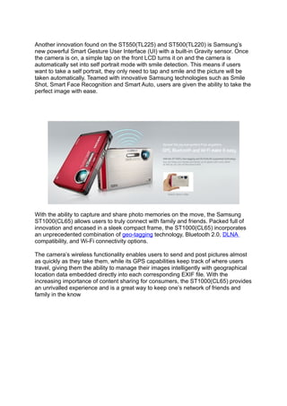 Another innovation found on the ST550(TL225) and ST500(TL220) is Samsung’s
new powerful Smart Gesture User Interface (UI) with a built-in Gravity sensor. Once
the camera is on, a simple tap on the front LCD turns it on and the camera is
automatically set into self portrait mode with smile detection. This means if users
want to take a self portrait, they only need to tap and smile and the picture will be
taken automatically. Teamed with innovative Samsung technologies such as Smile
Shot, Smart Face Recognition and Smart Auto, users are given the ability to take the
perfect image with ease.



                              Samsung ST1000(CL65)




With the ability to capture and share photo memories on the move, the Samsung
ST1000(CL65) allows users to truly connect with family and friends. Packed full of
innovation and encased in a sleek compact frame, the ST1000(CL65) incorporates
an unprecedented combination of geo-tagging technology, Bluetooth 2.0, DLNA
compatibility, and Wi-Fi connectivity options.

The camera’s wireless functionality enables users to send and post pictures almost
as quickly as they take them, while its GPS capabilities keep track of where users
travel, giving them the ability to manage their images intelligently with geographical
location data embedded directly into each corresponding EXIF file. With the
increasing importance of content sharing for consumers, the ST1000(CL65) provides
an unrivalled experience and is a great way to keep one’s network of friends and
family in the know
 