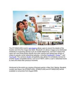 .

The ST1000(CL65)’s built-in geo-tagging allows users to record the details of the
location and time the image was taken. Bluetooth 2.0 allows images to be distributed
wirelessly to supporting devices such as mobile telephones, and Wi-Fi means that
users can now email photos directly from their camera and upload their photos or
videos to popular social networking websites, including Facebook®, Picasa™, and
YouTube®. The camera’s DLNA compatibility also allows it to wirelessly connect to
another DLNA compatible device, such as an HDTV, within a user’s networked home
to view and share their precious moments.



Introduced to the world via a series of themed events in New York, Beijing, Bangkok,
London and Seoul, the ST550(TL225), ST500(TL220) and ST1000(CL65) will be
available to consumers from August 2009.
 