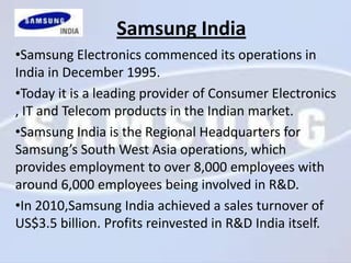 Samsung India
•Samsung Electronics commenced its operations in
India in December 1995.
•Today it is a leading provider of Consumer Electronics
, IT and Telecom products in the Indian market.
•Samsung India is the Regional Headquarters for
Samsung’s South West Asia operations, which
provides employment to over 8,000 employees with
around 6,000 employees being involved in R&D.
•In 2010,Samsung India achieved a sales turnover of
US$3.5 billion. Profits reinvested in R&D India itself.
 