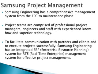    Samsung Engineering has a comprehensive management
    system from the EPC to maintenance phase.

   Project teams are comprised of professional project
    managers, engineers and staff with experienced know-
    how and superior technology.

   To facilitate communication with partners and clients and
    to execute projects successfully, Samsung Engineering
    has an integrated ERP (Enterprise Resource Planning)
    system for RTE (Real Time Enterprise) management
    system for effective project management.
 