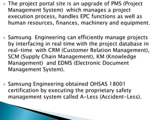    The project portal site is an upgrade of PMS (Project
    Management System) which manages a project
    execution process, handles EPC functions as well as
    human resources, finances, machinery and equipment.

   Samsung Engineering can efficiently manage projects
    by interfacing in real time with the project database in
    real-time with CRM (Customer Relation Management),
    SCM (Supply Chain Management), KM (Knowledge
    Management) and EDMS (Electronic Document
    Management System).

   Samsung Engineering obtained OHSAS 18001
    certification by executing the proprietary safety
    management system called A-Less (Accident-Less).
 