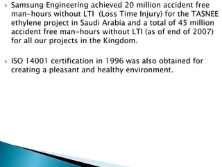    Samsung Engineering achieved 20 million accident free
    man-hours without LTI (Loss Time Injury) for the TASNEE
    ethylene project in Saudi Arabia and a total of 45 million
    accident free man-hours without LTI (as of end of 2007)
    for all our projects in the Kingdom.

   ISO 14001 certification in 1996 was also obtained for
    creating a pleasant and healthy environment.
 