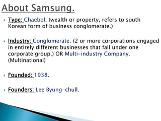    Type: Chaebol. (wealth or property, refers to south
    Korean form of business conglomerate.)

   Industry: Conglomerate. (2 or more corporations engaged
    in entirely different businesses that fall under one
    corporate group.) OR Multi-industry Company.
    (Multinational)

   Founded: 1938.

   Founders: Lee Byung-chull.
 